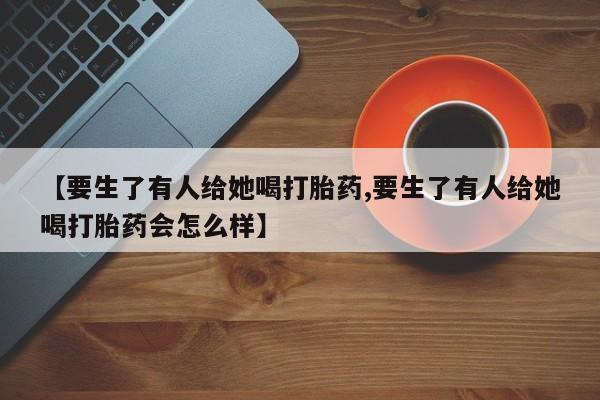 打胎药/堕胎药专卖微信【要生了有人给她喝打胎药,要生了有人给她喝打胎药会怎么样】