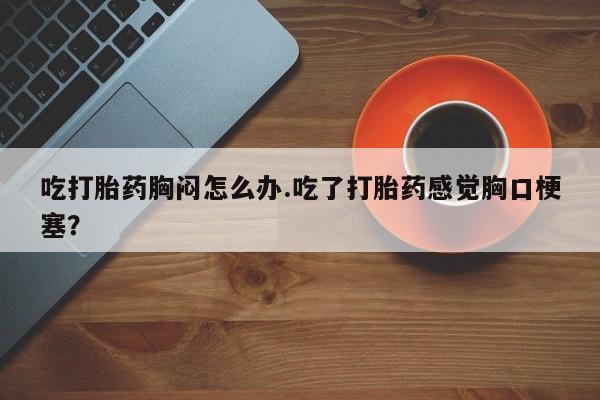 打胎药/堕胎药专卖微信吃打胎药胸闷怎么办.吃了打胎药感觉胸口梗塞？