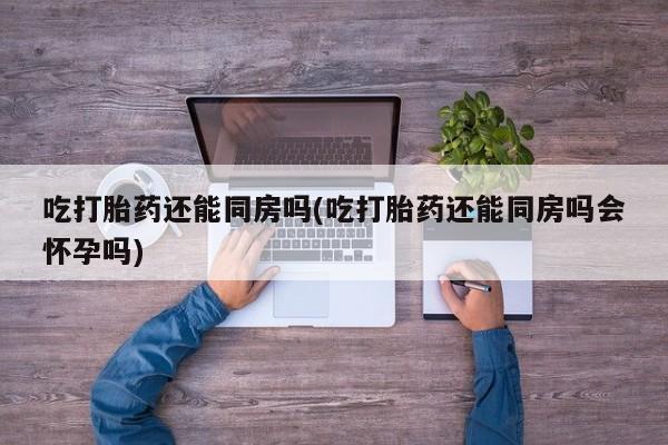 打胎药/堕胎药专卖微信吃打胎药还能同房吗(吃打胎药还能同房吗会怀孕吗)