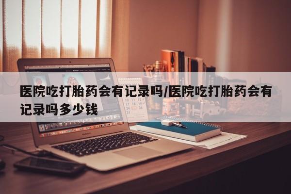 打胎药/堕胎药专卖微信医院吃打胎药会有记录吗/医院吃打胎药会有记录吗多少钱
