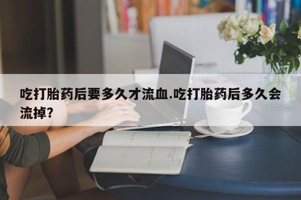 打胎药/堕胎药专卖微信吃打胎药后要多久才流血.吃打胎药后多久会流掉？