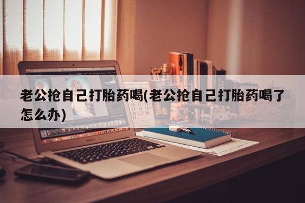 打胎药/堕胎药专卖微信老公抢自己打胎药喝(老公抢自己打胎药喝了怎么办)