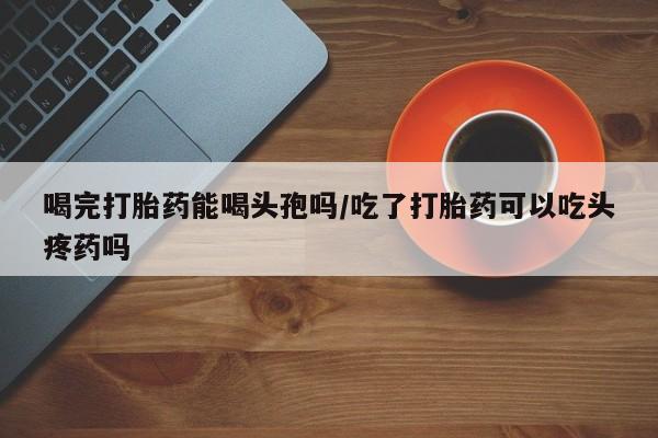 打胎药/堕胎药专卖微信喝完打胎药能喝头孢吗/吃了打胎药可以吃头疼药吗