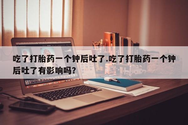 打胎药/堕胎药专卖微信吃了打胎药一个钟后吐了.吃了打胎药一个钟后吐了有影响吗？