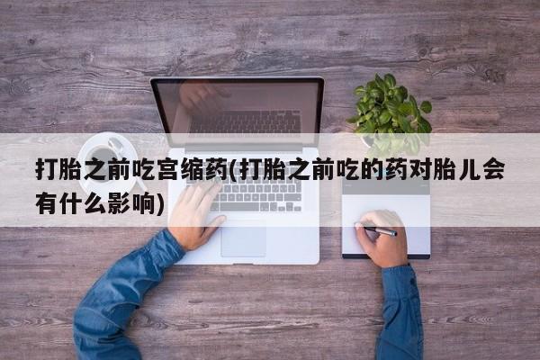 打胎药/堕胎药专卖微信打胎之前吃宫缩药(打胎之前吃的药对胎儿会有什么影响)