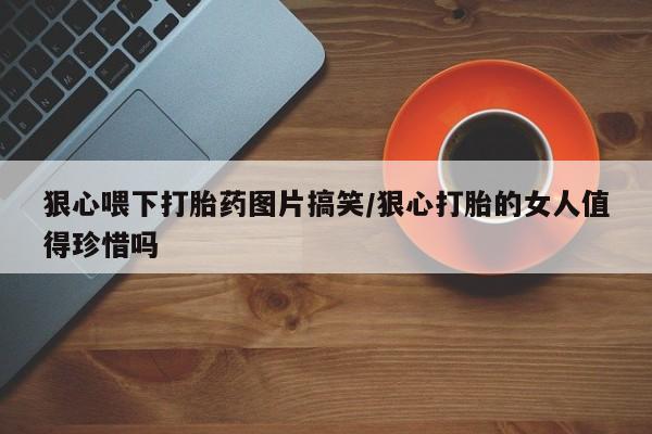 打胎药/堕胎药专卖微信狠心喂下打胎药图片搞笑/狠心打胎的女人值得珍惜吗