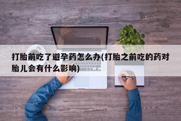打胎药/堕胎药专卖微信打胎前吃了避孕药怎么办(打胎之前吃的药对胎儿会有什么影响)