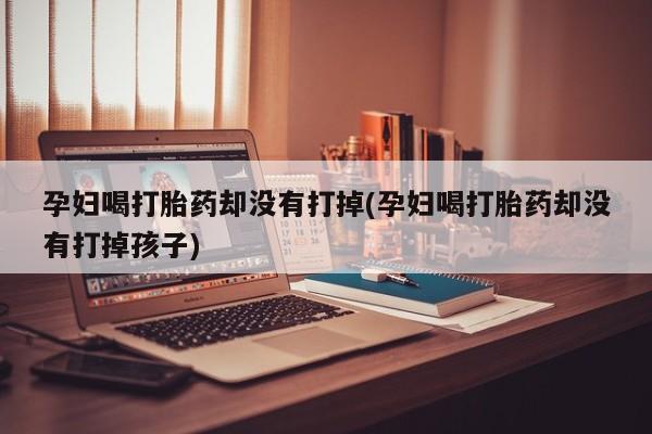 打胎药/堕胎药专卖微信孕妇喝打胎药却没有打掉(孕妇喝打胎药却没有打掉孩子)