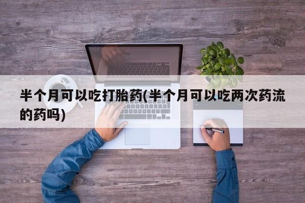 打胎药/堕胎药专卖微信半个月可以吃打胎药(半个月可以吃两次药流的药吗)