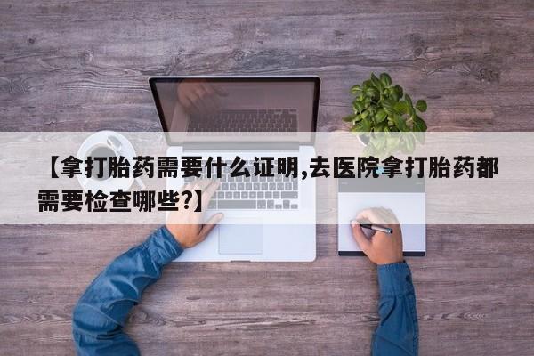 打胎药/堕胎药专卖微信【拿打胎药需要什么证明,去医院拿打胎药都需要检查哪些?】