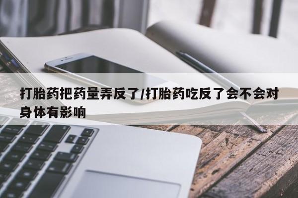 打胎药/堕胎药专卖微信打胎药把药量弄反了/打胎药吃反了会不会对身体有影响
