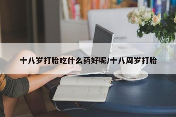 打胎药/堕胎药专卖微信十八岁打胎吃什么药好呢/十八周岁打胎
