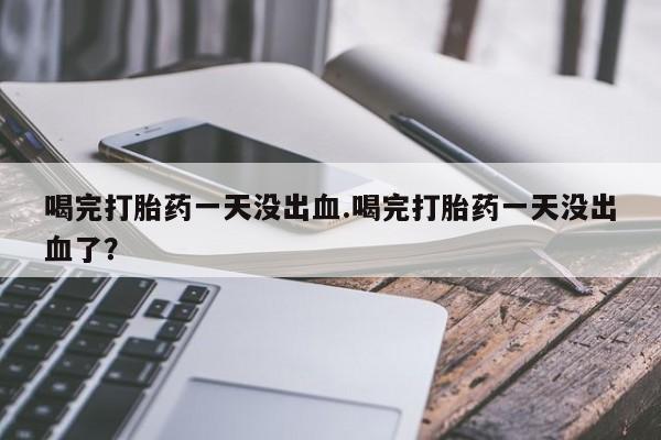 打胎药/堕胎药专卖微信喝完打胎药一天没出血.喝完打胎药一天没出血了？