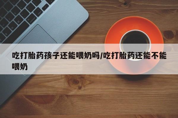 打胎药/堕胎药专卖微信吃打胎药孩子还能喂奶吗/吃打胎药还能不能喂奶