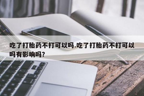 打胎药/堕胎药专卖微信吃了打胎药不打可以吗.吃了打胎药不打可以吗有影响吗？