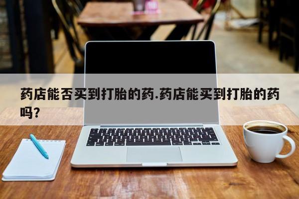 打胎药/堕胎药专卖微信药店能否买到打胎的药.药店能买到打胎的药吗？
