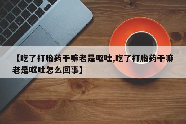打胎药/堕胎药专卖微信【吃了打胎药干嘛老是呕吐,吃了打胎药干嘛老是呕吐怎么回事】