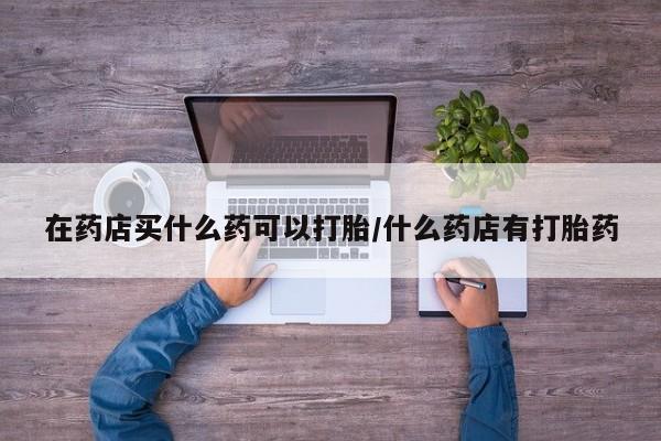 打胎药/堕胎药专卖微信在药店买什么药可以打胎/什么药店有打胎药