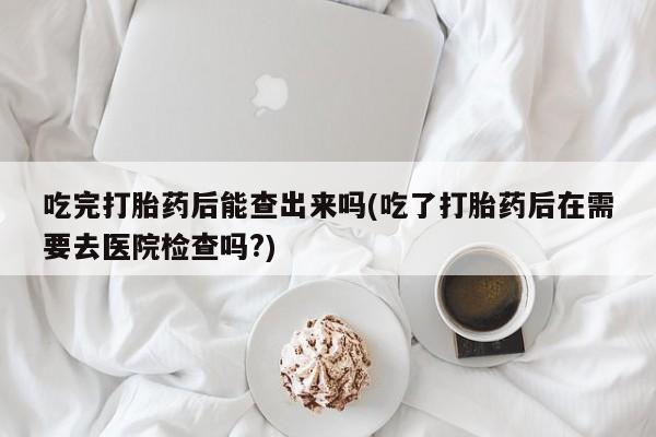 打胎药/堕胎药专卖微信吃完打胎药后能查出来吗(吃了打胎药后在需要去医院检查吗?)