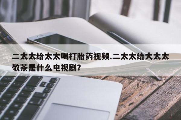打胎药/堕胎药专卖微信二太太给太太喝打胎药视频.二太太给大太太敬茶是什么电视剧？