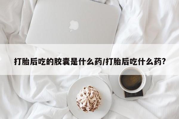 打胎药/堕胎药专卖微信打胎后吃的胶囊是什么药/打胎后吃什么药?
