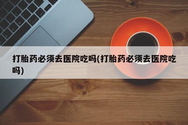 打胎药/堕胎药专卖微信打胎药必须去医院吃吗(打胎药必须去医院吃吗)