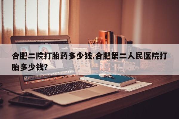打胎药/堕胎药专卖微信合肥二院打胎药多少钱.合肥第二人民医院打胎多少钱？