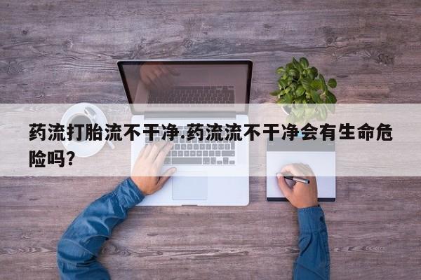 打胎药/堕胎药专卖微信药流打胎流不干净.药流流不干净会有生命危险吗？