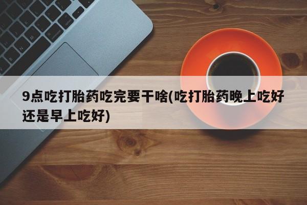 打胎药/堕胎药专卖微信9点吃打胎药吃完要干啥(吃打胎药晚上吃好还是早上吃好)