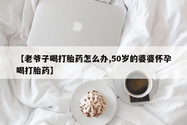 打胎药/堕胎药专卖微信【老爷子喝打胎药怎么办,50岁的婆婆怀孕喝打胎药】