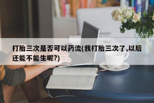 打胎药/堕胎药专卖微信打胎三次是否可以药流(我打胎三次了,以后还能不能生呢?)